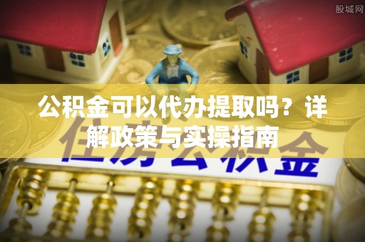虎丘公积金可以代办提取吗？详解政策与实操指南