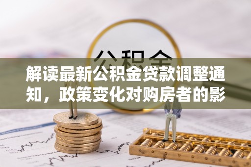 虎丘解读最新公积金贷款调整通知，政策变化对购房者的影响