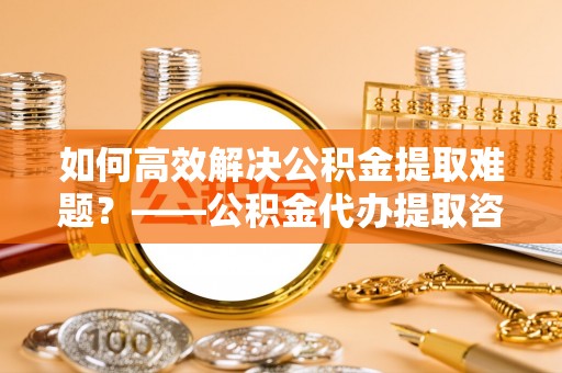 虎丘如何高效解决公积金提取难题？——公积金代办提取咨询服务指南