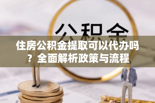 虎丘住房公积金提取可以代办吗？全面解析政策与流程
