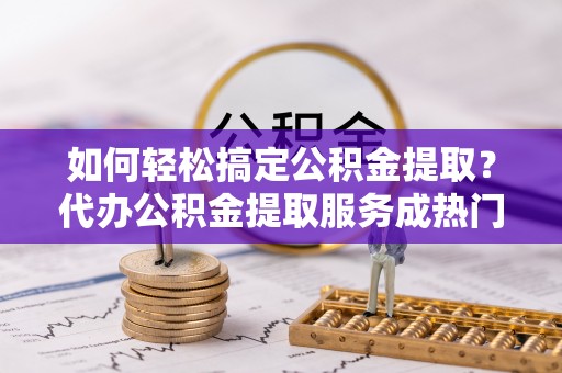 虎丘如何轻松搞定公积金提取？代办公积金提取服务成热门选择
