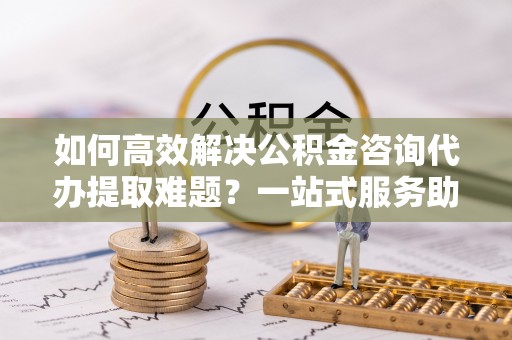 虎丘如何高效解决公积金咨询代办提取难题？一站式服务助您轻松搞定