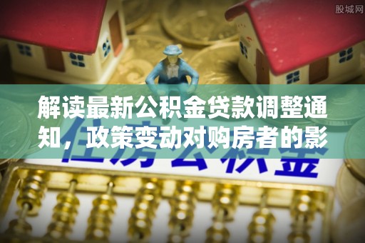 虎丘解读最新公积金贷款调整通知，政策变动对购房者的影响
