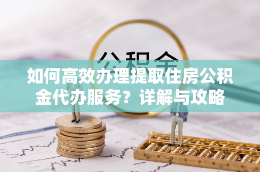 虎丘如何高效办理提取住房公积金代办服务？详解与攻略