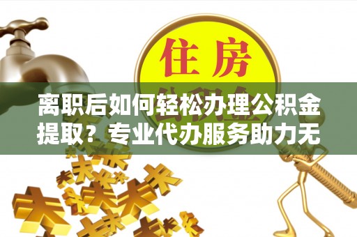 虎丘离职后如何轻松办理公积金提取？专业代办服务助力无忧