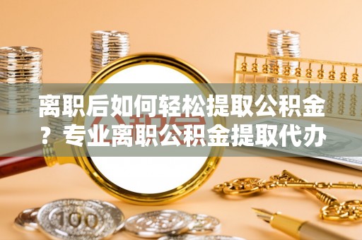 虎丘离职后如何轻松提取公积金？专业离职公积金提取代办服务指南