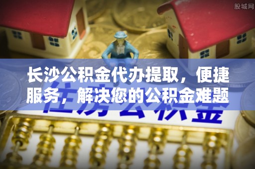 虎丘长沙公积金代办提取，便捷服务，解决您的公积金难题
