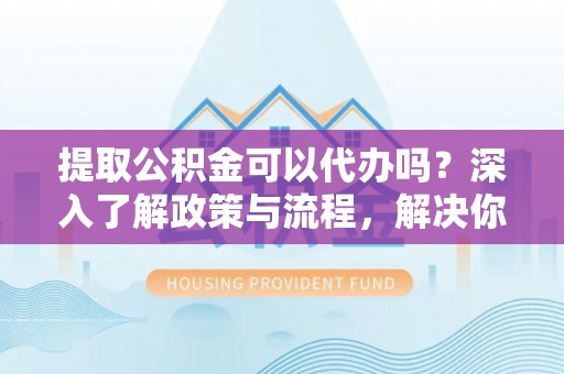 虎丘提取公积金可以代办吗？深入了解政策与流程，解决你的疑问