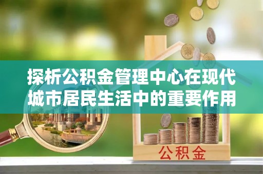 虎丘探析公积金管理中心在现代城市居民生活中的重要作用