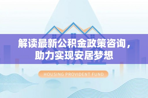 虎丘解读最新公积金政策咨询，助力实现安居梦想