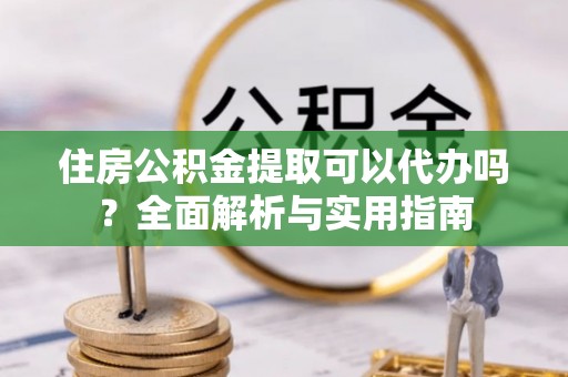虎丘住房公积金提取可以代办吗？全面解析与实用指南