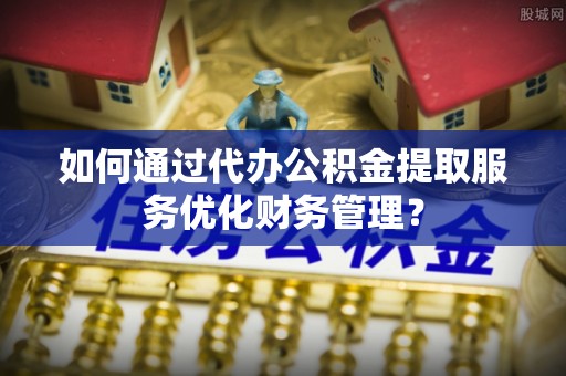 虎丘如何通过代办公积金提取服务优化财务管理？