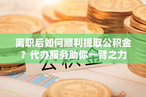 虎丘离职后如何顺利提取公积金？代办服务助你一臂之力