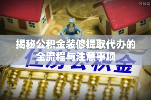 虎丘揭秘公积金装修提取代办的全流程与注意事项