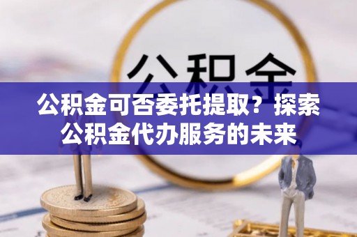 虎丘公积金可否委托提取？探索公积金代办服务的未来
