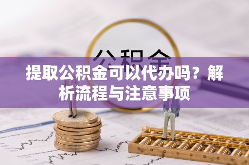 虎丘提取公积金可以代办吗？解析流程与注意事项