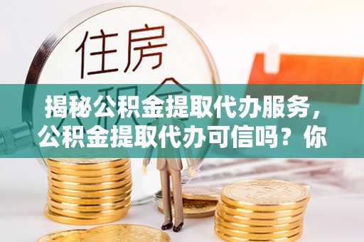 虎丘揭秘公积金提取代办服务，公积金提取代办可信吗？你需要知道的真相