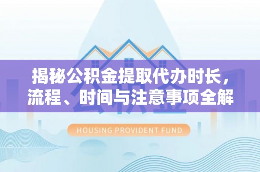 虎丘揭秘公积金提取代办时长，流程、时间与注意事项全解析